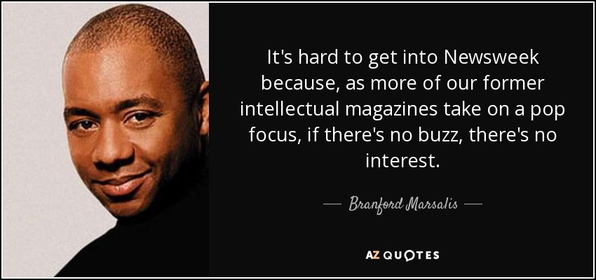 It's hard to get into Newsweek because, as more of our former intellectual magazines take on a pop focus, if there's no buzz, there's no interest. - Branford Marsalis