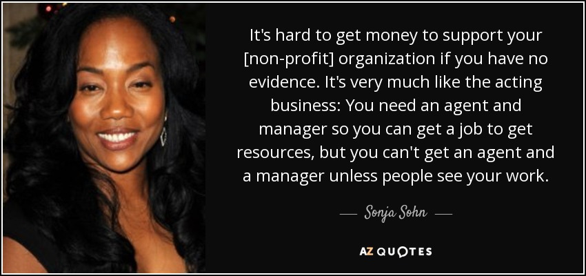 It's hard to get money to support your [non-profit] organization if you have no evidence. It's very much like the acting business: You need an agent and manager so you can get a job to get resources, but you can't get an agent and a manager unless people see your work. - Sonja Sohn