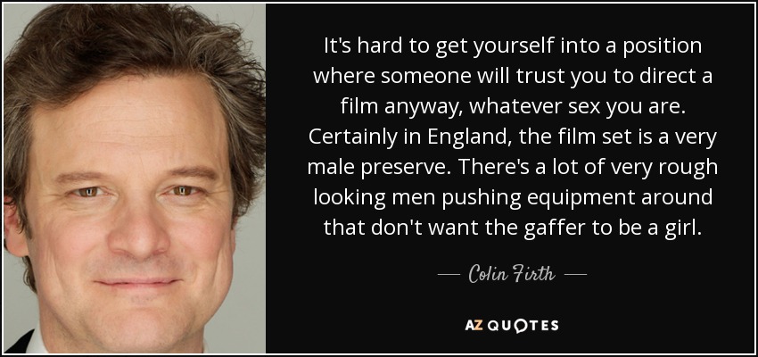 It's hard to get yourself into a position where someone will trust you to direct a film anyway, whatever sex you are. Certainly in England, the film set is a very male preserve. There's a lot of very rough looking men pushing equipment around that don't want the gaffer to be a girl. - Colin Firth