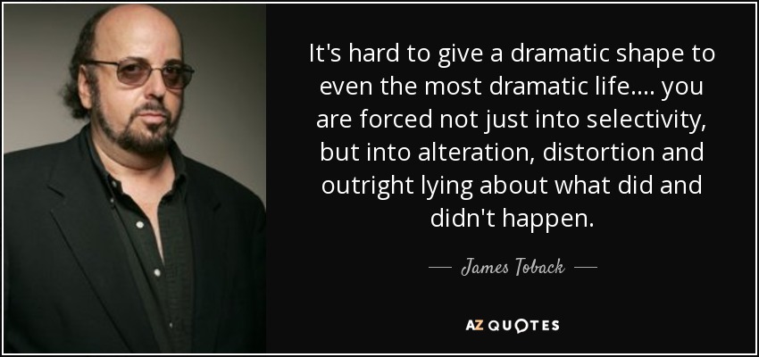It's hard to give a dramatic shape to even the most dramatic life. . . . you are forced not just into selectivity, but into alteration, distortion and outright lying about what did and didn't happen. - James Toback