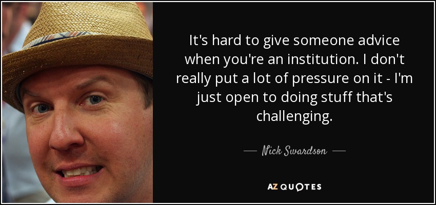It's hard to give someone advice when you're an institution. I don't really put a lot of pressure on it - I'm just open to doing stuff that's challenging. - Nick Swardson