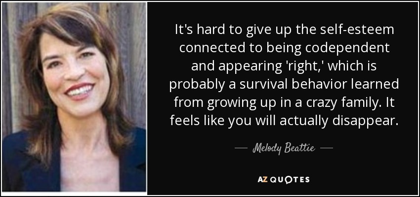 It's hard to give up the self-esteem connected to being codependent and appearing 'right,' which is probably a survival behavior learned from growing up in a crazy family. It feels like you will actually disappear. - Melody Beattie