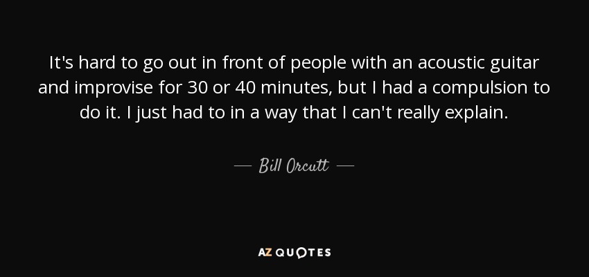 It's hard to go out in front of people with an acoustic guitar and improvise for 30 or 40 minutes, but I had a compulsion to do it. I just had to in a way that I can't really explain. - Bill Orcutt