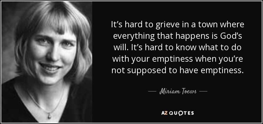 It’s hard to grieve in a town where everything that happens is God’s will. It’s hard to know what to do with your emptiness when you’re not supposed to have emptiness. - Miriam Toews