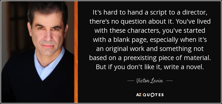 It's hard to hand a script to a director, there's no question about it. You've lived with these characters, you've started with a blank page, especially when it's an original work and something not based on a preexisting piece of material. But if you don't like it, write a novel. - Victor Levin