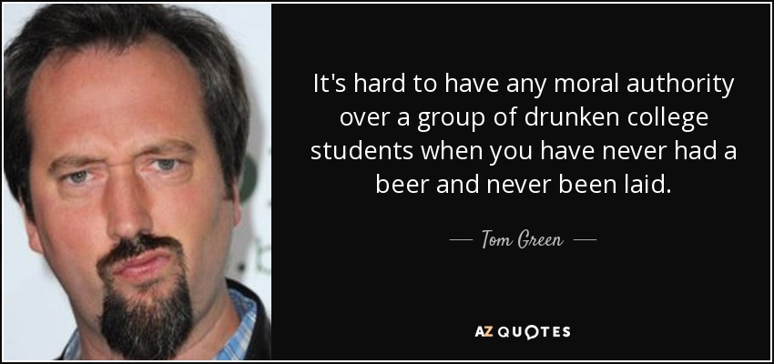 It's hard to have any moral authority over a group of drunken college students when you have never had a beer and never been laid. - Tom Green