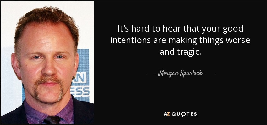 It's hard to hear that your good intentions are making things worse and tragic. - Morgan Spurlock
