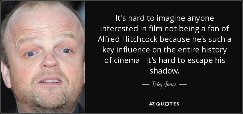 It's hard to imagine anyone interested in film not being a fan of Alfred Hitchcock because he's such a key influence on the entire history of cinema - it's hard to escape his shadow. - Toby Jones