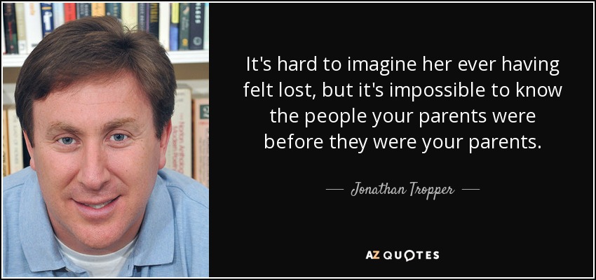 It's hard to imagine her ever having felt lost, but it's impossible to know the people your parents were before they were your parents. - Jonathan Tropper