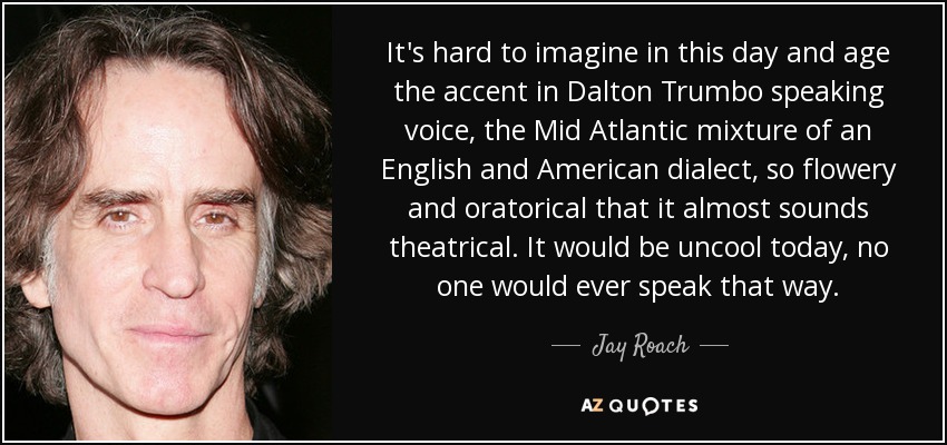 It's hard to imagine in this day and age the accent in Dalton Trumbo speaking voice, the Mid Atlantic mixture of an English and American dialect, so flowery and oratorical that it almost sounds theatrical. It would be uncool today, no one would ever speak that way. - Jay Roach
