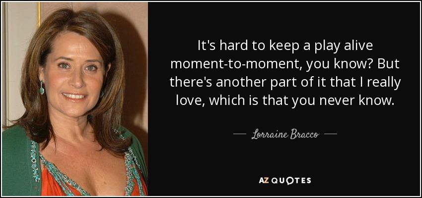 It's hard to keep a play alive moment-to-moment, you know? But there's another part of it that I really love, which is that you never know. - Lorraine Bracco