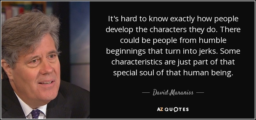 It's hard to know exactly how people develop the characters they do. There could be people from humble beginnings that turn into jerks. Some characteristics are just part of that special soul of that human being. - David Maraniss