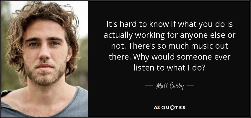 It's hard to know if what you do is actually working for anyone else or not. There's so much music out there. Why would someone ever listen to what I do? - Matt Corby