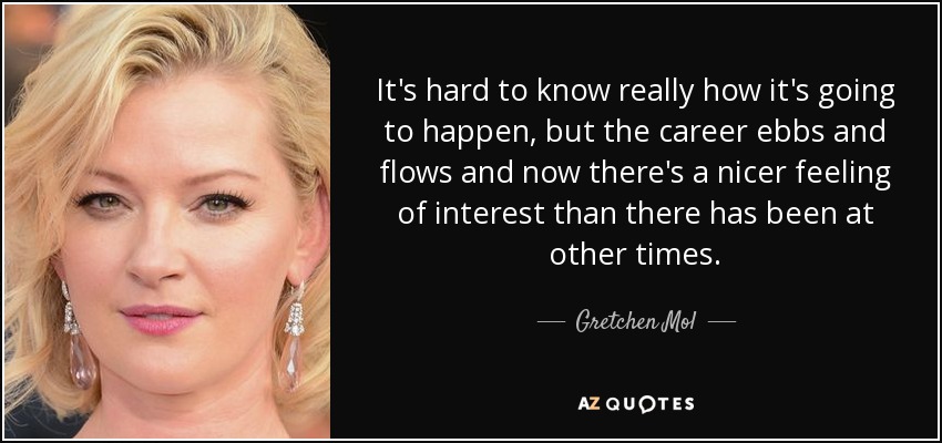 It's hard to know really how it's going to happen, but the career ebbs and flows and now there's a nicer feeling of interest than there has been at other times. - Gretchen Mol
