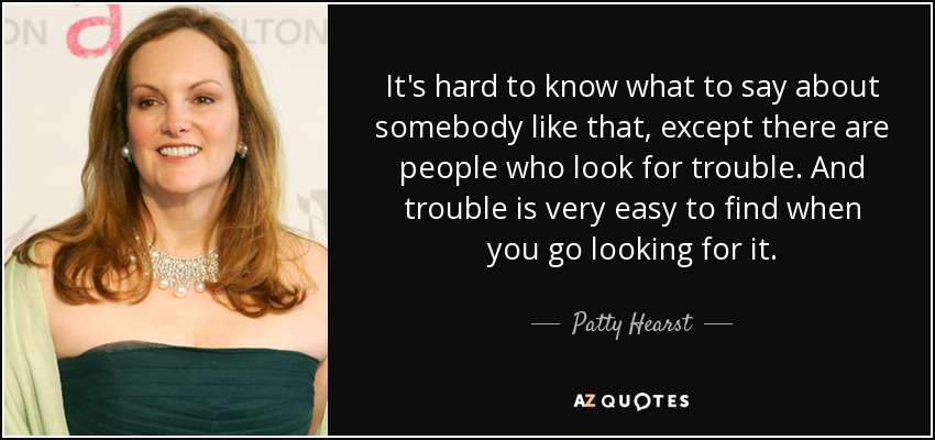 It's hard to know what to say about somebody like that, except there are people who look for trouble. And trouble is very easy to find when you go looking for it. - Patty Hearst