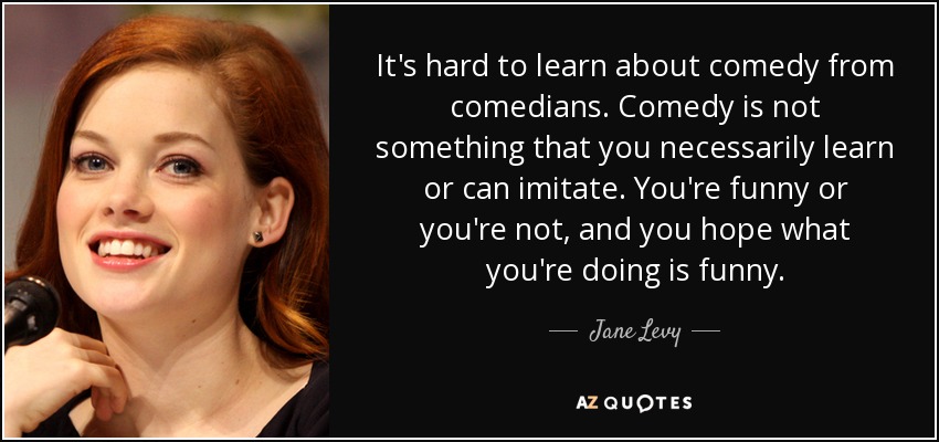 It's hard to learn about comedy from comedians. Comedy is not something that you necessarily learn or can imitate. You're funny or you're not, and you hope what you're doing is funny. - Jane Levy