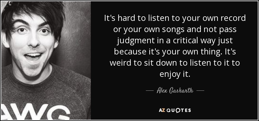 It's hard to listen to your own record or your own songs and not pass judgment in a critical way just because it's your own thing. It's weird to sit down to listen to it to enjoy it. - Alex Gaskarth