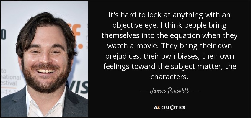It's hard to look at anything with an objective eye. I think people bring themselves into the equation when they watch a movie. They bring their own prejudices, their own biases, their own feelings toward the subject matter, the characters. - James Ponsoldt