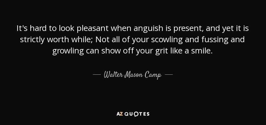 It's hard to look pleasant when anguish is present, and yet it is strictly worth while; Not all of your scowling and fussing and growling can show off your grit like a smile. - Walter Mason Camp