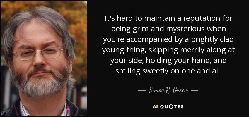 It's hard to maintain a reputation for being grim and mysterious when you're accompanied by a brightly clad young thing, skipping merrily along at your side, holding your hand, and smiling sweetly on one and all. - Simon R. Green