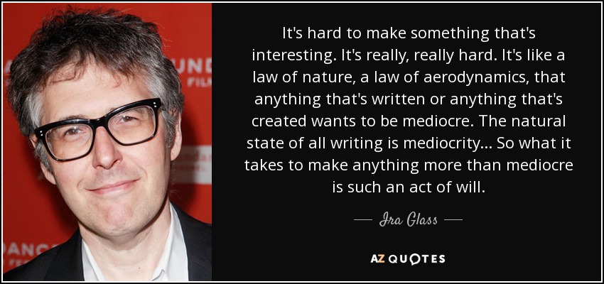 It's hard to make something that's interesting. It's really, really hard. It's like a law of nature, a law of aerodynamics, that anything that's written or anything that's created wants to be mediocre. The natural state of all writing is mediocrity... So what it takes to make anything more than mediocre is such an act of will. - Ira Glass