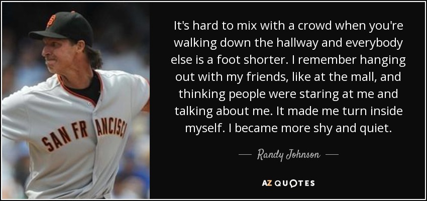 It's hard to mix with a crowd when you're walking down the hallway and everybody else is a foot shorter. I remember hanging out with my friends, like at the mall, and thinking people were staring at me and talking about me. It made me turn inside myself. I became more shy and quiet. - Randy Johnson