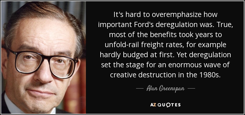 It's hard to overemphasize how important Ford's deregulation was. True, most of the benefits took years to unfold-rail freight rates, for example hardly budged at first. Yet deregulation set the stage for an enormous wave of creative destruction in the 1980s. - Alan Greenspan