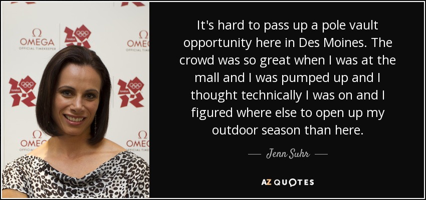 It's hard to pass up a pole vault opportunity here in Des Moines. The crowd was so great when I was at the mall and I was pumped up and I thought technically I was on and I figured where else to open up my outdoor season than here. - Jenn Suhr