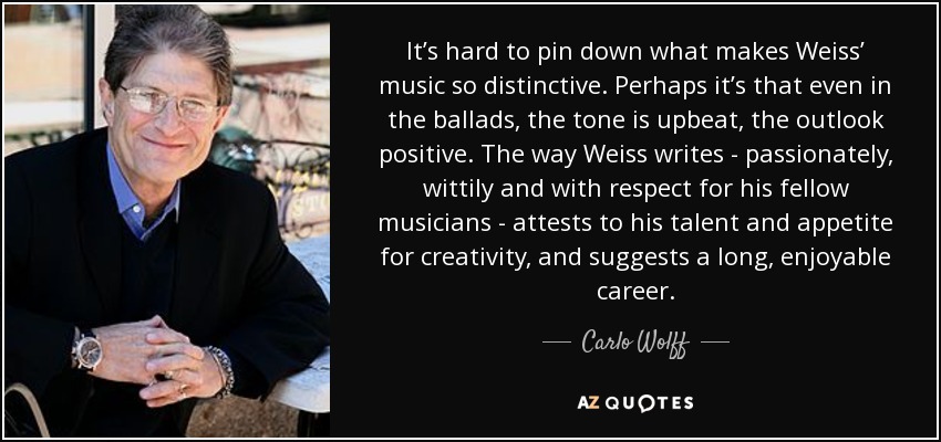 It’s hard to pin down what makes Weiss’ music so distinctive. Perhaps it’s that even in the ballads, the tone is upbeat, the outlook positive. The way Weiss writes - passionately, wittily and with respect for his fellow musicians - attests to his talent and appetite for creativity, and suggests a long, enjoyable career. - Carlo Wolff