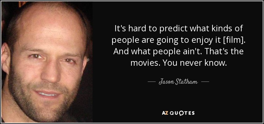 It's hard to predict what kinds of people are going to enjoy it [film]. And what people ain't. That's the movies. You never know. - Jason Statham