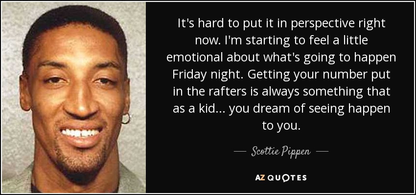 It's hard to put it in perspective right now. I'm starting to feel a little emotional about what's going to happen Friday night. Getting your number put in the rafters is always something that as a kid ... you dream of seeing happen to you. - Scottie Pippen