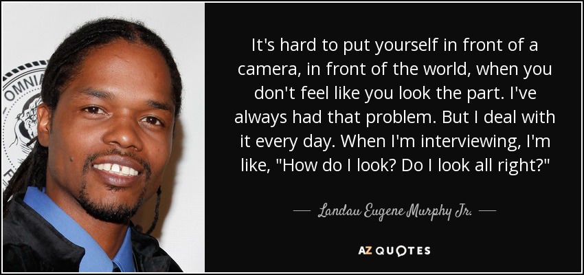 It's hard to put yourself in front of a camera, in front of the world, when you don't feel like you look the part. I've always had that problem. But I deal with it every day. When I'm interviewing, I'm like, 