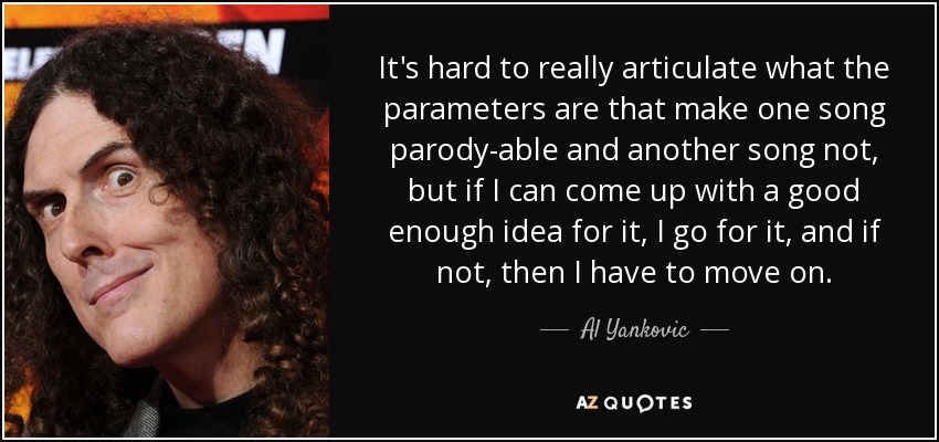 It's hard to really articulate what the parameters are that make one song parody-able and another song not, but if I can come up with a good enough idea for it, I go for it, and if not, then I have to move on. - Al Yankovic