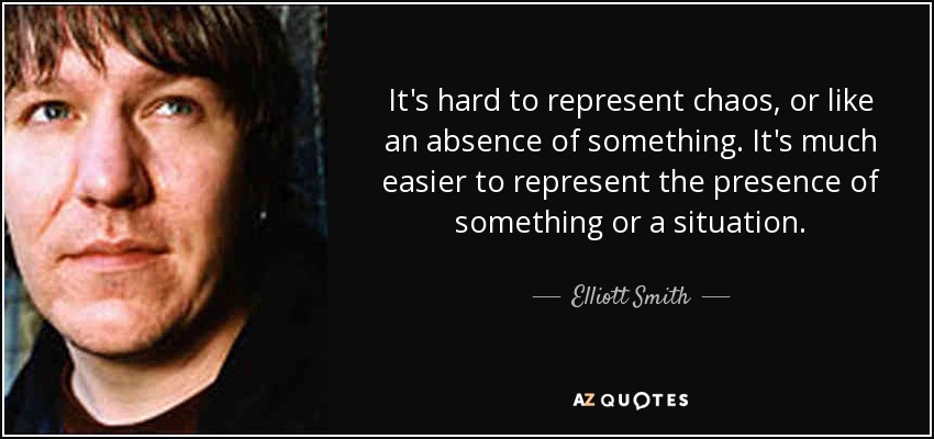 It's hard to represent chaos, or like an absence of something. It's much easier to represent the presence of something or a situation. - Elliott Smith