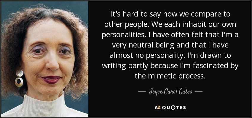 It's hard to say how we compare to other people. We each inhabit our own personalities. I have often felt that I'm a very neutral being and that I have almost no personality. I'm drawn to writing partly because I'm fascinated by the mimetic process. - Joyce Carol Oates