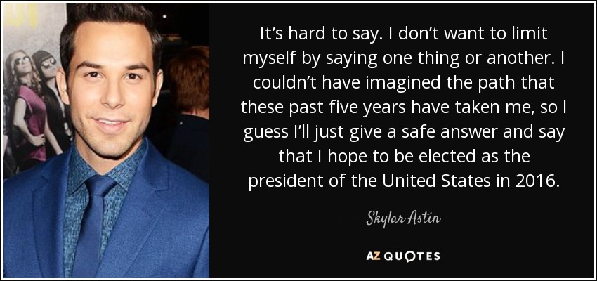 It’s hard to say. I don’t want to limit myself by saying one thing or another. I couldn’t have imagined the path that these past five years have taken me, so I guess I’ll just give a safe answer and say that I hope to be elected as the president of the United States in 2016. - Skylar Astin