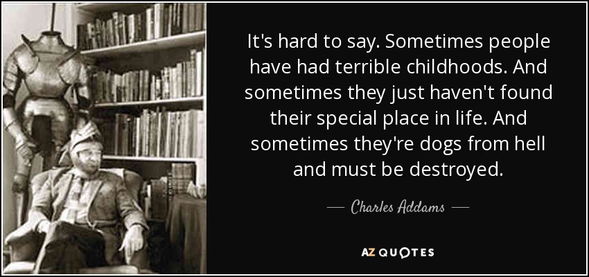 It's hard to say. Sometimes people have had terrible childhoods. And sometimes they just haven't found their special place in life. And sometimes they're dogs from hell and must be destroyed. - Charles Addams