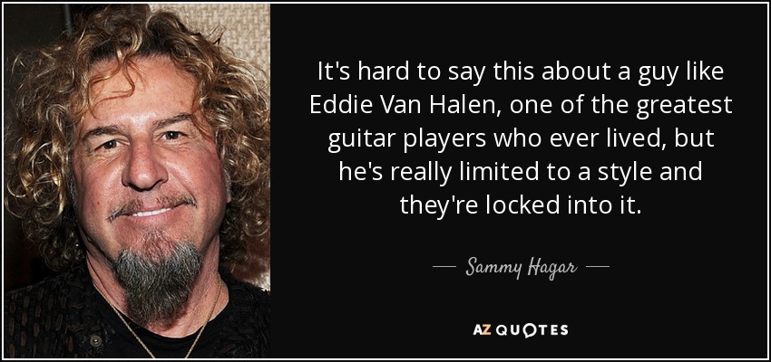 It's hard to say this about a guy like Eddie Van Halen, one of the greatest guitar players who ever lived, but he's really limited to a style and they're locked into it. - Sammy Hagar