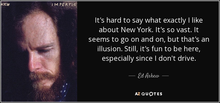 It's hard to say what exactly I like about New York. It's so vast. It seems to go on and on, but that's an illusion. Still, it's fun to be here, especially since I don't drive. - Ed Askew