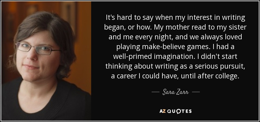 It's hard to say when my interest in writing began, or how. My mother read to my sister and me every night, and we always loved playing make-believe games. I had a well-primed imagination. I didn't start thinking about writing as a serious pursuit, a career I could have, until after college. - Sara Zarr