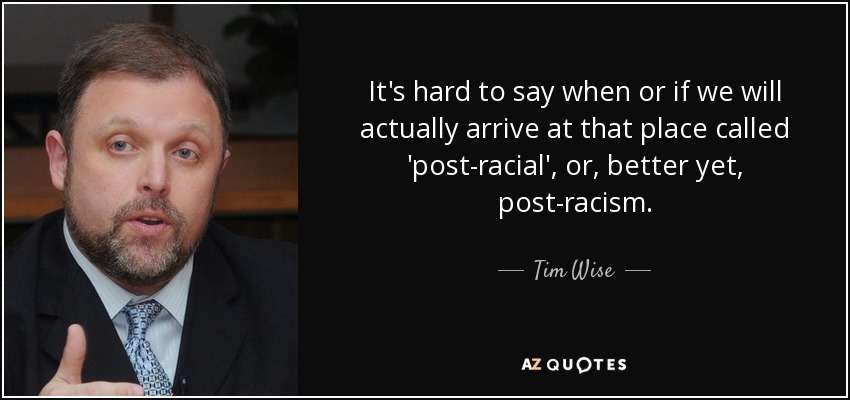 It's hard to say when or if we will actually arrive at that place called 'post-racial', or, better yet, post-racism. - Tim Wise