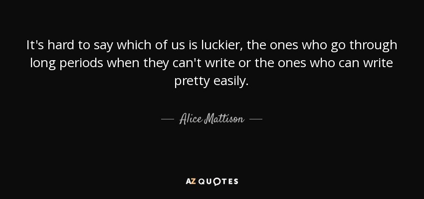It's hard to say which of us is luckier, the ones who go through long periods when they can't write or the ones who can write pretty easily. - Alice Mattison