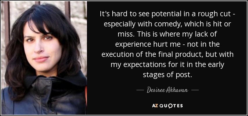 It's hard to see potential in a rough cut - especially with comedy, which is hit or miss. This is where my lack of experience hurt me - not in the execution of the final product, but with my expectations for it in the early stages of post. - Desiree Akhavan