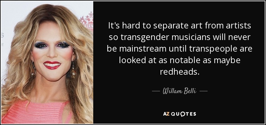 It's hard to separate art from artists so transgender musicians will never be mainstream until transpeople are looked at as notable as maybe redheads. - Willam Belli