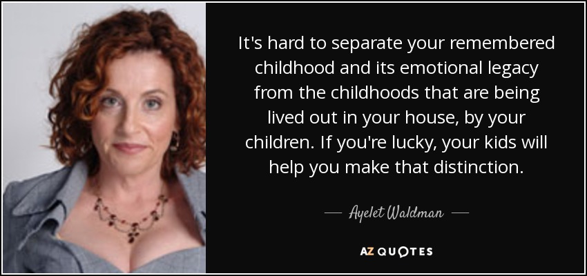 It's hard to separate your remembered childhood and its emotional legacy from the childhoods that are being lived out in your house, by your children. If you're lucky, your kids will help you make that distinction. - Ayelet Waldman