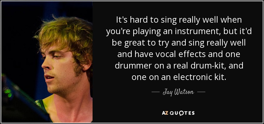 It's hard to sing really well when you're playing an instrument, but it'd be great to try and sing really well and have vocal effects and one drummer on a real drum-kit, and one on an electronic kit. - Jay Watson