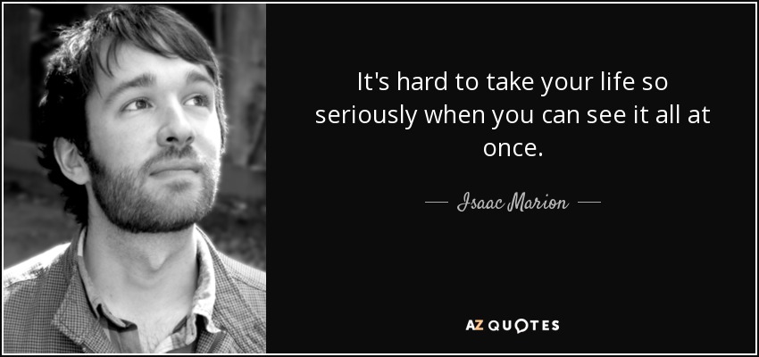 It's hard to take your life so seriously when you can see it all at once. - Isaac Marion