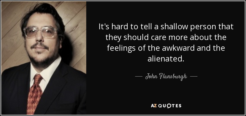 It's hard to tell a shallow person that they should care more about the feelings of the awkward and the alienated. - John Flansburgh