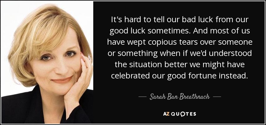It's hard to tell our bad luck from our good luck sometimes. And most of us have wept copious tears over someone or something when if we'd understood the situation better we might have celebrated our good fortune instead. - Sarah Ban Breathnach