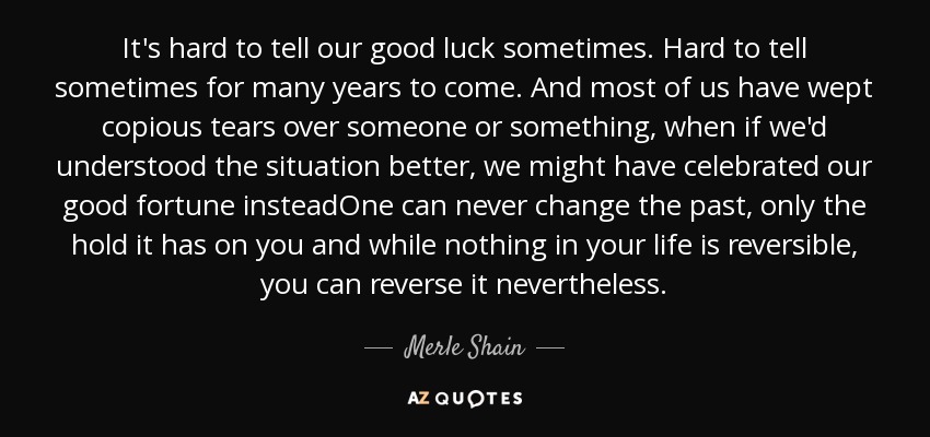 It's hard to tell our good luck sometimes. Hard to tell sometimes for many years to come. And most of us have wept copious tears over someone or something, when if we'd understood the situation better, we might have celebrated our good fortune insteadOne can never change the past, only the hold it has on you and while nothing in your life is reversible, you can reverse it nevertheless. - Merle Shain
